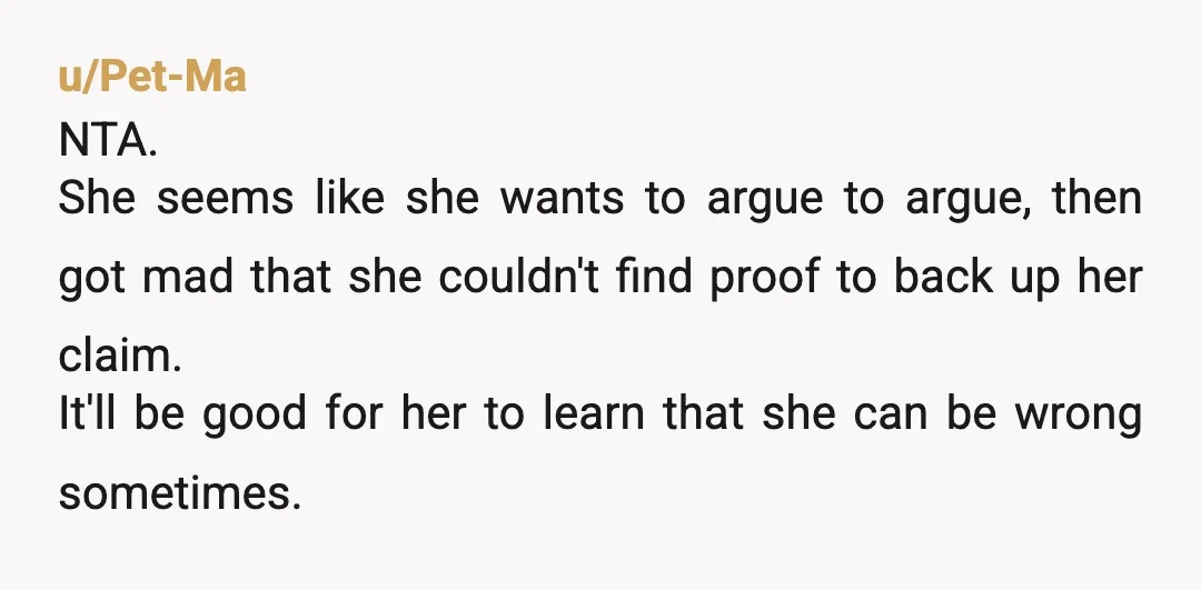 u/Pet-Ma NTA. She seems like she wants to argue to argue, then got mad that she couldn't find proof to back up her claim. It'll be good for her to...