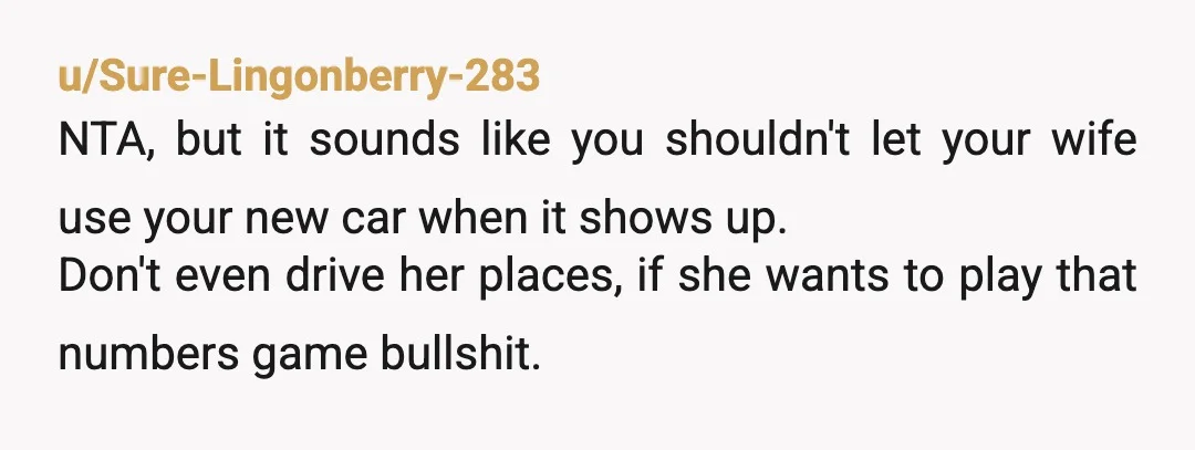 u/Sure-Lingonberry-283 NTA, but it sounds like you shouldn't let your wife use your new car when it shows up. Don't even drive her places, if she wants to play that...