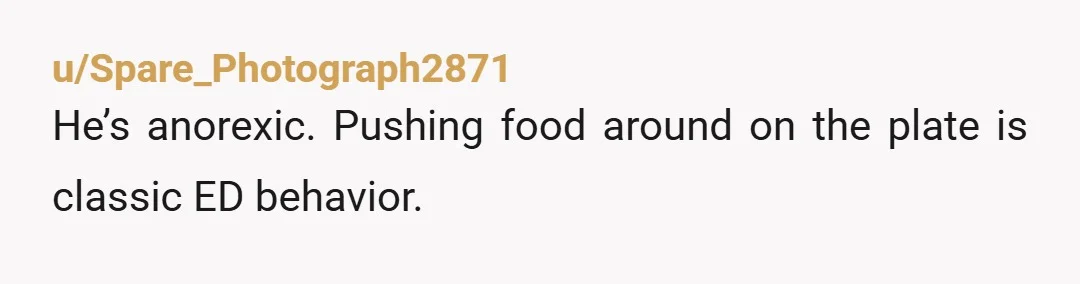 u/Mmeeeoooowwwww Not wanting to be seen eating and moving food around on your plate are pretty common behaviours in eating disorders. Its entirely possible he thinks he's being covert and...