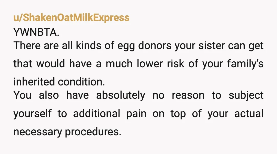 u/ShakenOatMilkExpress YWNBTA. There are all kinds of egg donors your sister can get that would have a much lower risk of your family’s inherited condition. You also have absolutely no...