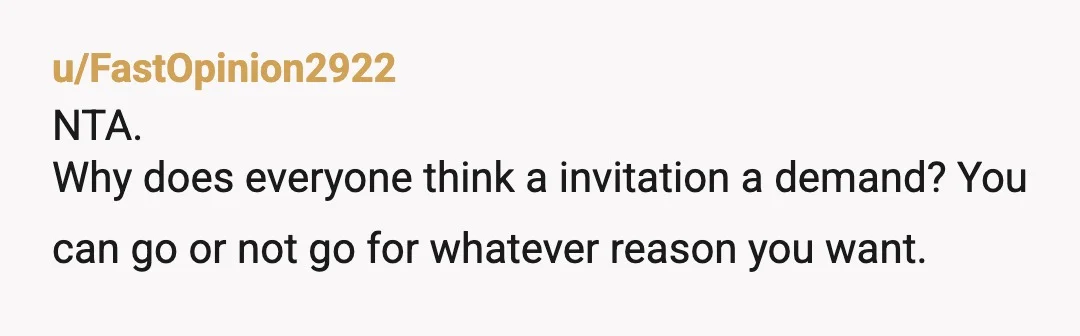u/FastOpinion2922
NTA.
Why does everyone think a invitation a demand? You can go or not go for whatever reason you want.