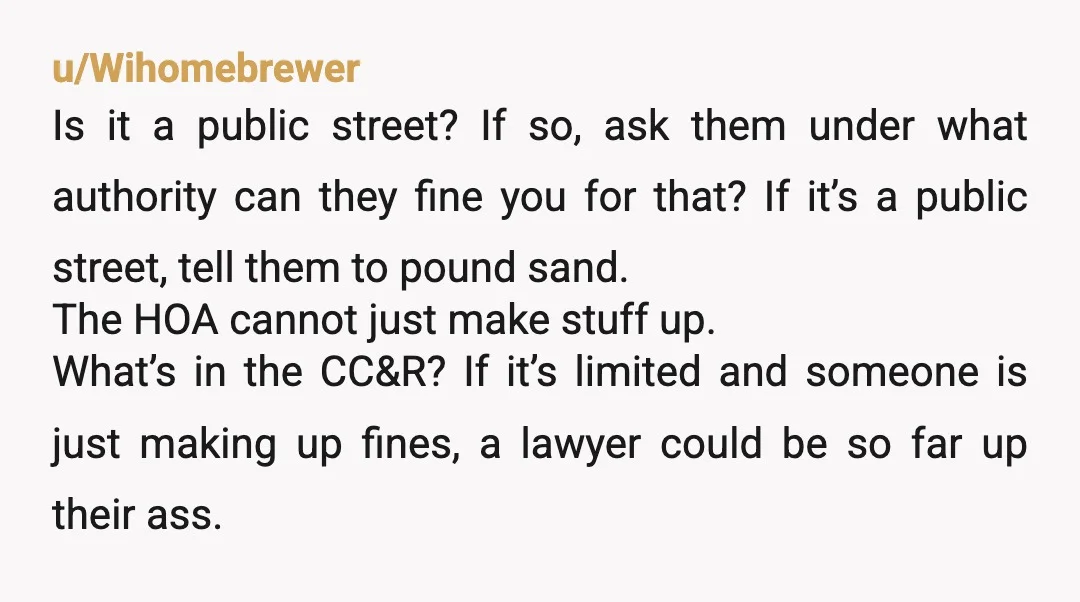 u/Wihomebrewer Is it a public street? If so, ask them under what authority can they fine you for that? If it’s a public street, tell them to pound sand. The...