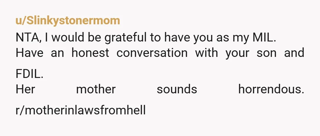 u/Slinkystonermom NTA, I would be grateful to have you as my MIL. Have an honest conversation with your son and FDIL. Her mother sounds horrendous. r/motherinlawsfromhell