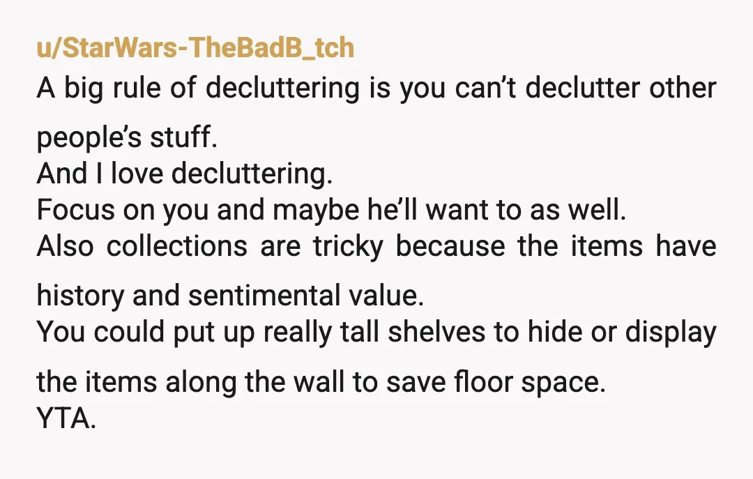 u/MsKrueger ESH. Him for not making any effort to open up some space and you for planning to get rid of everything explicitly behind his back. Listen, I get it....