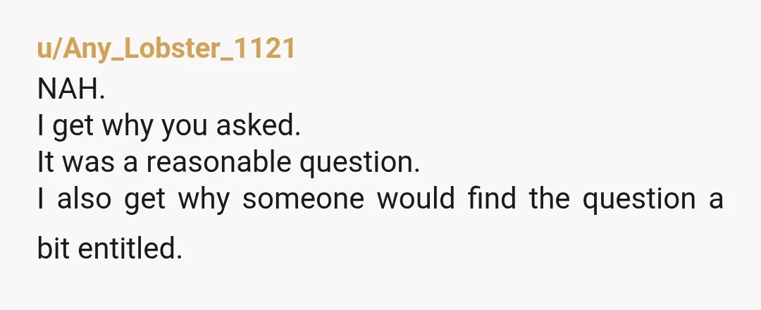 u/Any_Lobster_1121
NAH.
I get why you asked.
It was a reasonable question.
I also get why someone would find the question a bit entitled.