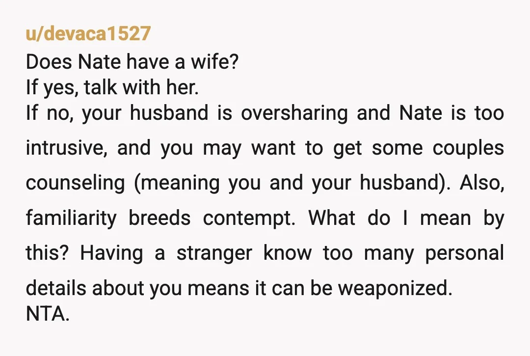 u/devaca1527 Does Nate have a wife? If yes, talk with her. If no, your husband is oversharing and Nate is too intrusive, and you may want to get some couples...
