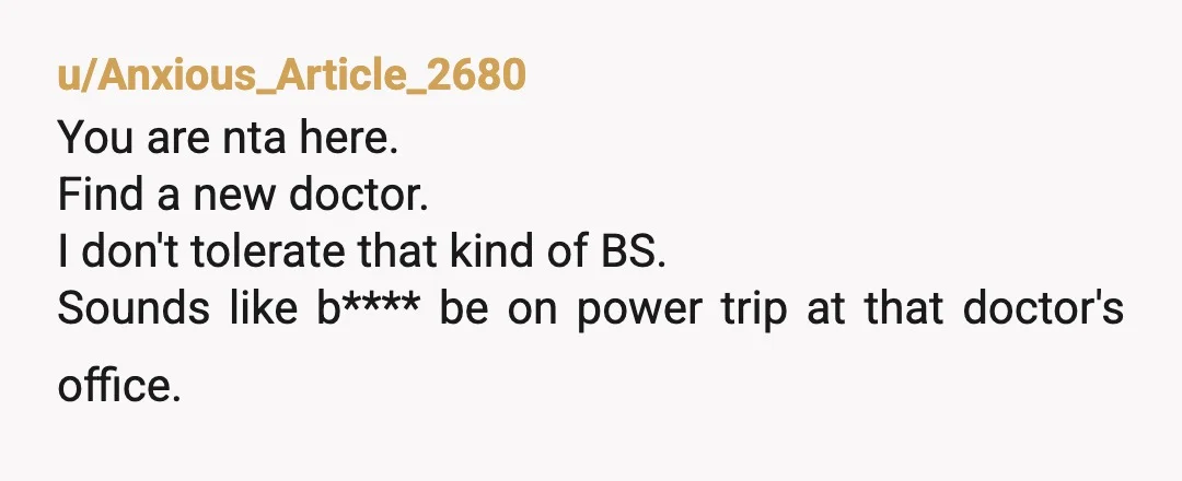 u/Anxious_Article_2680
You are nta here.
Find a new doctor.
I don't tolerate that kind of BS.
Sounds like b**** be on power trip at that doctor's office.
