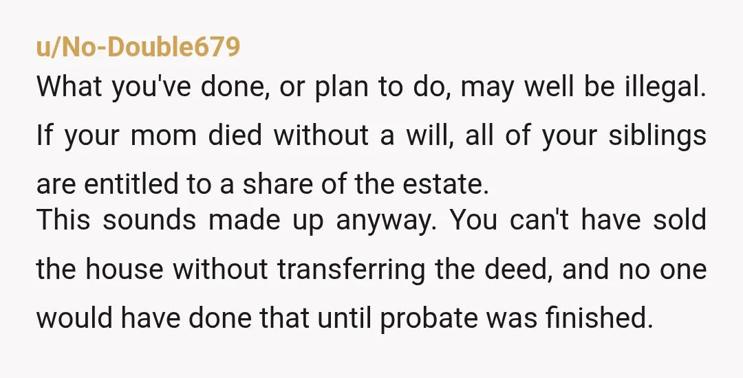 u/No-Double679 What you've done, or plan to do, may well be illegal. If your mom died without a will, all of your siblings are entitled to a share of the...