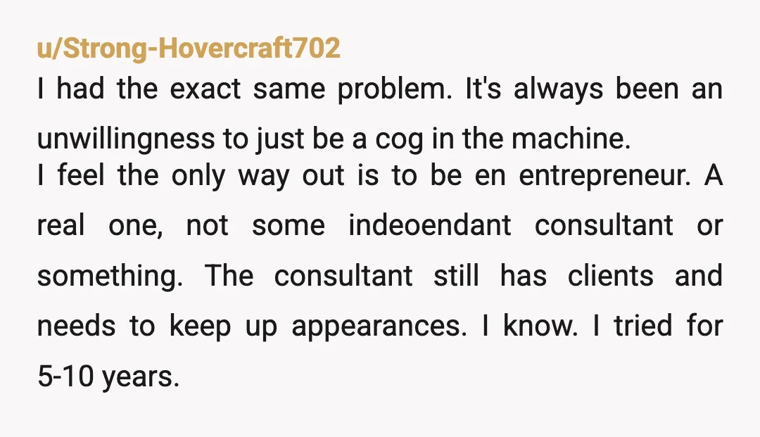 u/Strong-Hovercraft702 I had the exact same problem. It's always been an unwillingness to just be a cog in the machine. I feel the only way out is to be en...