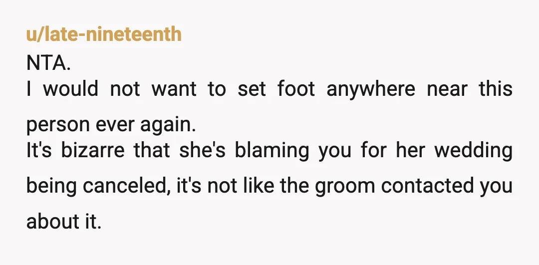 u/late-nineteenth NTA. I would not want to set foot anywhere near this person ever again. It's bizarre that she's blaming you for her wedding being canceled, it's not like the...