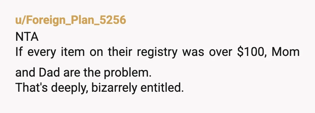u/Foreign_Plan_5256
NTA 
If every item on their registry was over $100, Mom and Dad are the problem.
That's deeply, bizarrely entitled. 