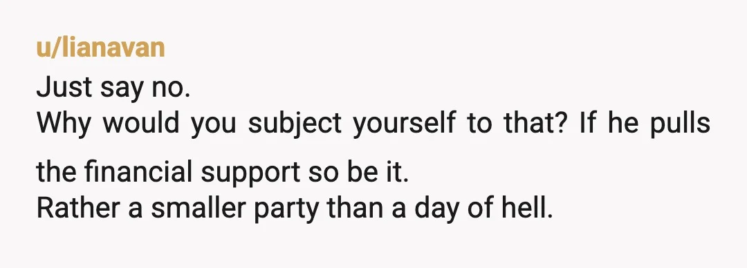 u/lianavan
Just say no.
Why would you subject yourself to that? If he pulls the financial support so be it.
Rather a smaller party than a day of hell.