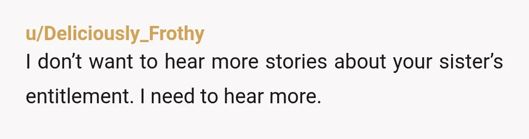 u/Deliciously_Frothy
I don’t want to hear more stories about your sister’s entitlement. I need to hear more.