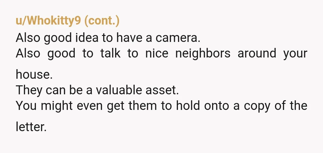 u/latents I agree that appropriate cease-and-desist formal notification and security cameras are probably the way to go. However, my evil side would be tempted to also add microphones and convince...