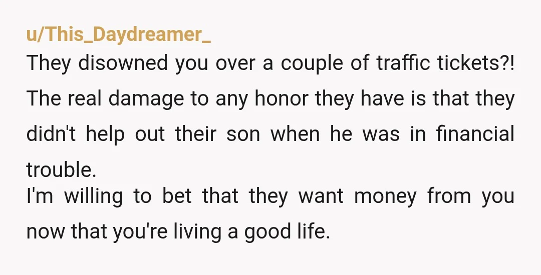 u/This_Daydreamer_ They disowned you over a couple of traffic tickets?! The real damage to any honor they have is that they didn't help out their son when he was in...