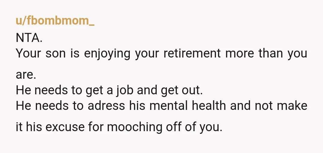 u/fbombmom_ NTA. Your son is enjoying your retirement more than you are. He needs to get a job and get out. He needs to adress his mental health and not...