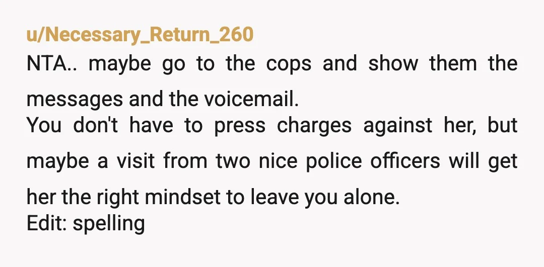u/Necessary_Return_260 NTA.. maybe go to the cops and show them the messages and the voicemail. You don't have to press charges against her, but maybe a visit from two nice...