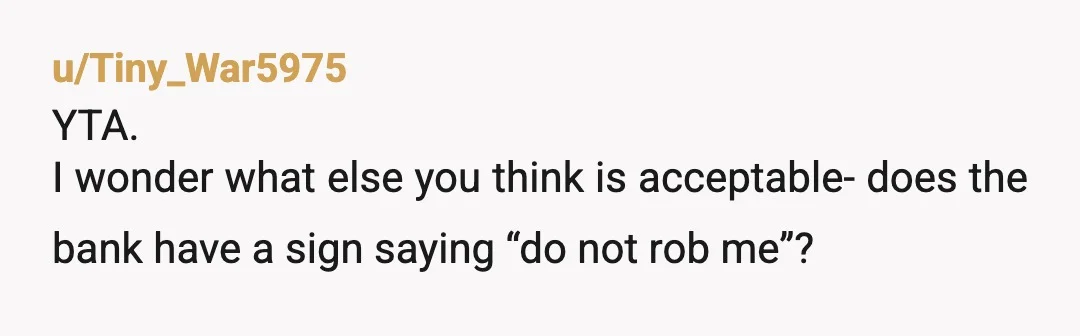u/Tiny_War5975
YTA.
I wonder what else you think is acceptable- does the bank have a sign saying “do not rob me”?
