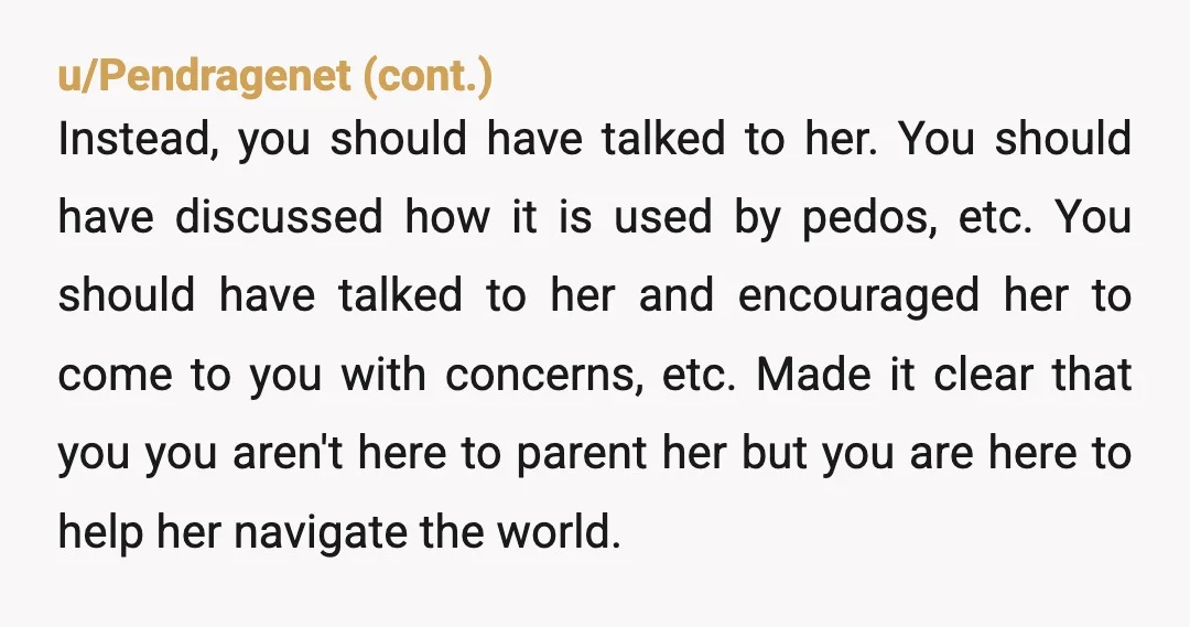 u/Legolaslegs I think you need to have actual conversations with her about it. Imo, just deleting it will lead to her finding ways to hide stuff from you. Opening a...