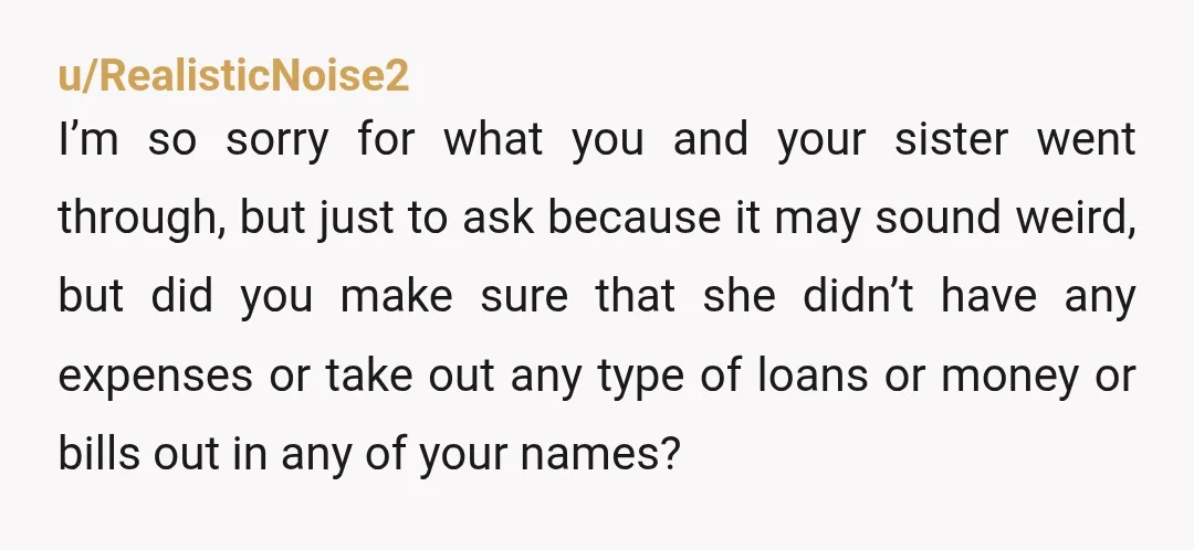 u/RealisticNoise2 I’m so sorry for what you and your sister went through, but just to ask because it may sound weird, but did you make sure that she didn’t have...