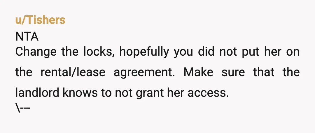 u/Tishers NTA Change the locks, hopefully you did not put her on the rental/lease agreement. Make sure that the landlord knows to not grant her access. \--- I had extended...