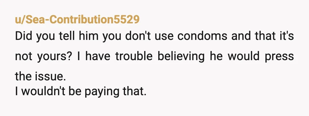 u/Sea-Contribution5529
Did you tell him you don't use condoms and that it's not yours? I have trouble believing he would press the issue.
I wouldn't be paying that.