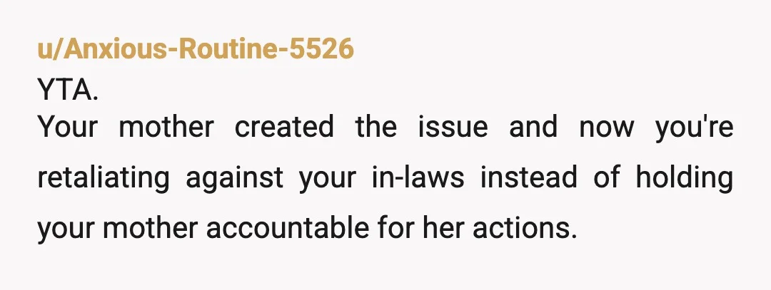 u/Anxious-Routine-5526
YTA.
Your mother created the issue and now you're retaliating against your in-laws instead of holding your mother accountable for her actions.