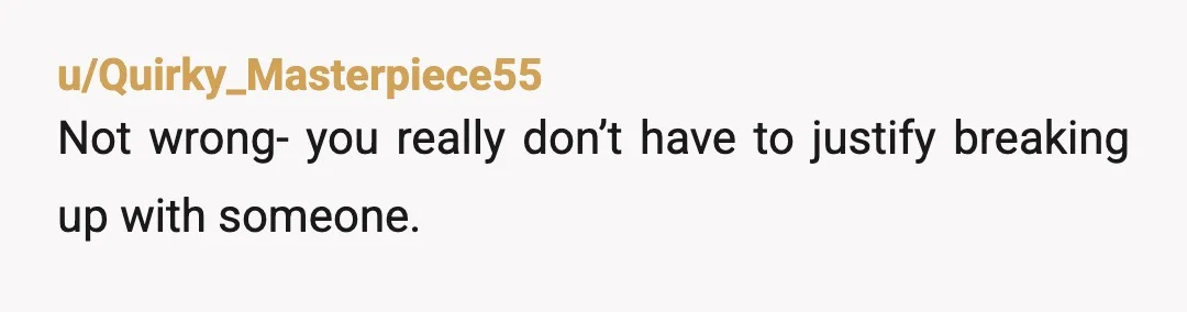 u/Quirky_Masterpiece55
Not wrong- you really don’t have to justify breaking up with someone.