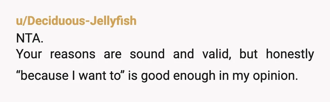 u/Deciduous-Jellyfish
NTA.
Your reasons are sound and valid, but honestly “because I want to” is good enough in my opinion. 