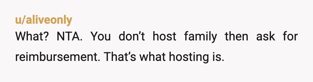 u/aliveonly
What? NTA. You don’t host family then ask for reimbursement. That’s what hosting is.