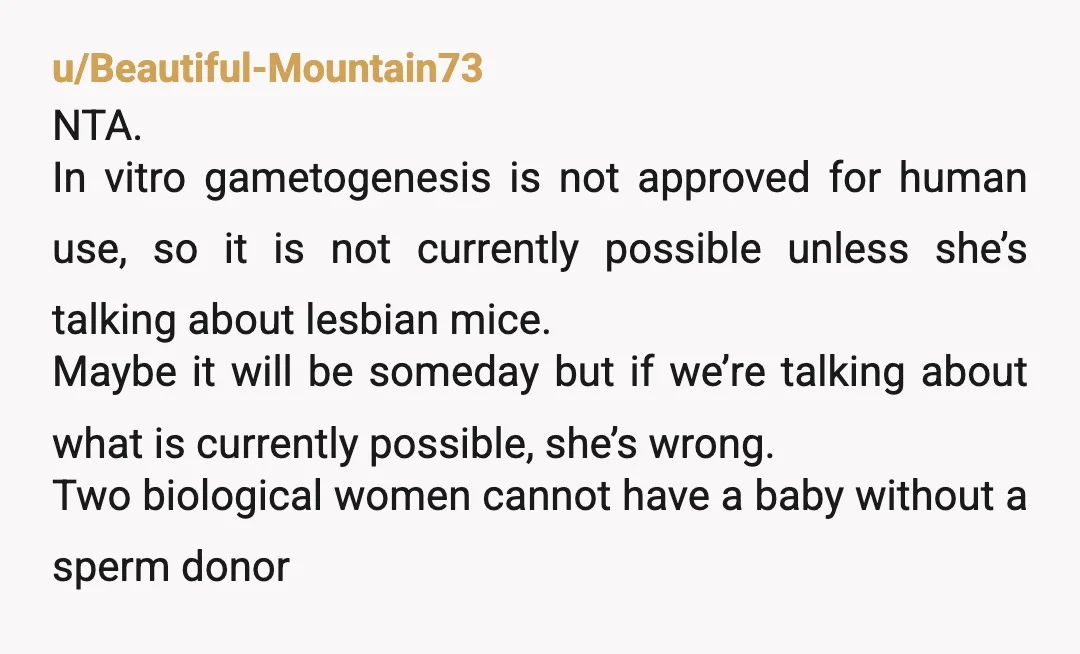 u/Beautiful-Mountain73 NTA. In vitro gametogenesis is not approved for human use, so it is not currently possible unless she’s talking about lesbian mice. Maybe it will be someday but if...