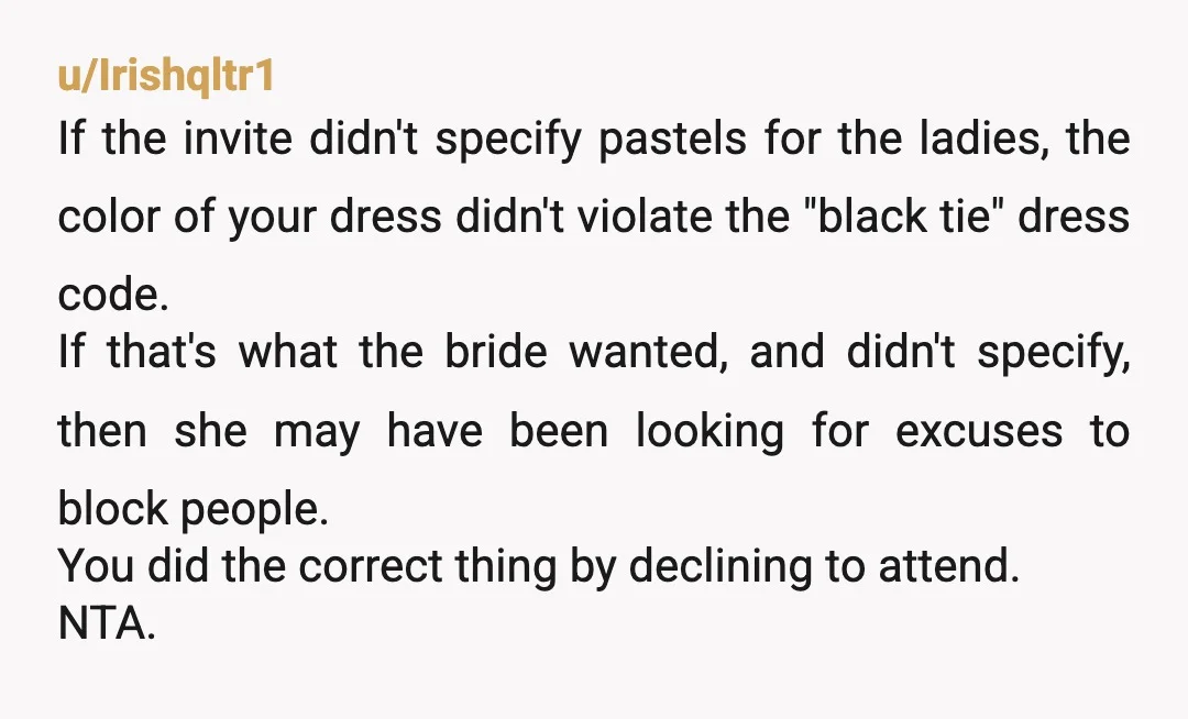 u/Irishqltr1 If the invite didn't specify pastels for the ladies, the color of your dress didn't violate the "black tie" dress code. If that's what the bride wanted, and didn't...