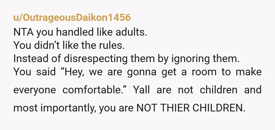 u/OutrageousDaikon1456 NTA you handled like adults. You didn’t like the rules. Instead of disrespecting them by ignoring them. You said “Hey, we are gonna get a room to make everyone...