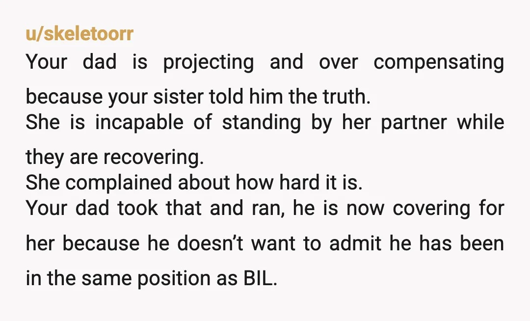 u/skeletoorr Your dad is projecting and over compensating because your sister told him the truth. She is incapable of standing by her partner while they are recovering. She complained about...