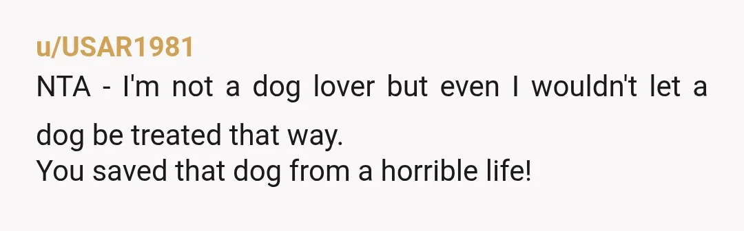 u/USAR1981
NTA - I'm not a dog lover but even I wouldn't let a dog be treated that way.
You saved that dog from a horrible life!