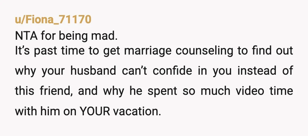 u/Fiona_71170 NTA for being mad. It’s past time to get marriage counseling to find out why your husband can’t confide in you instead of this friend, and why he spent...