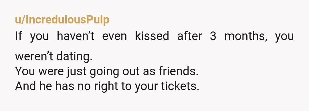 u/IncredulousPulp
If you haven’t even kissed after 3 months, you weren’t dating.
You were just going out as friends.
And he has no right to your tickets.