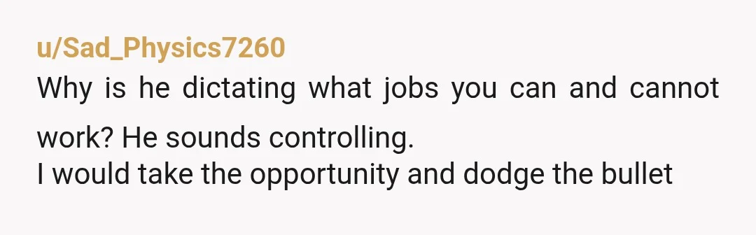 u/Sad_Physics7260
Why is he dictating what jobs you can and cannot work? He sounds controlling.
I would take the opportunity and dodge the bullet