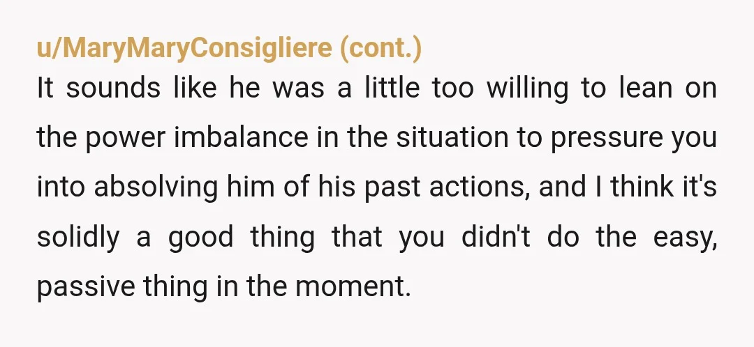 u/just_sayian Asking if you fogive him is really odd. An apology is supposed to be you acknowledging that you hurt or wronged someone. And you shouldnt expect to be forgiven,...