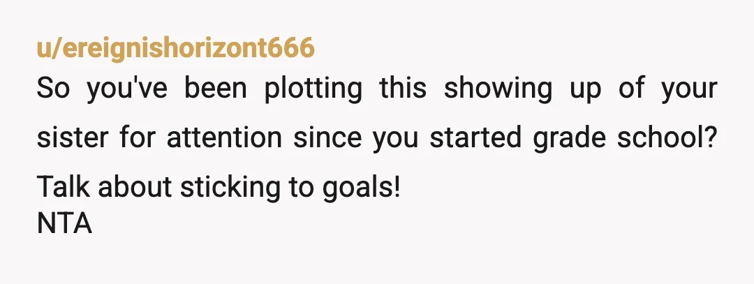 u/ereignishorizont666
So you've been plotting this showing up of your sister for attention since you started grade school? Talk about sticking to goals!
NTA