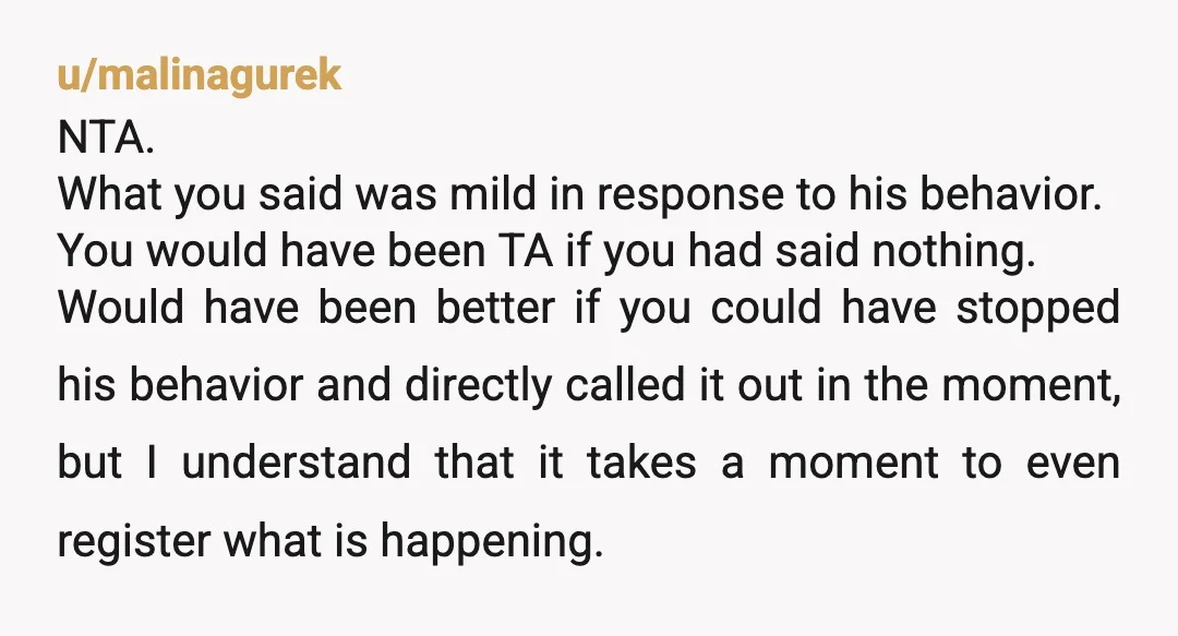 u/malinagurek NTA. What you said was mild in response to his behavior. You would have been TA if you had said nothing. Would have been better if you could have...