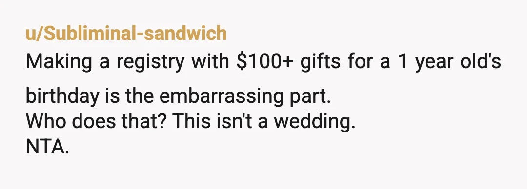 u/Subliminal-sandwich
Making a registry with $100+ gifts for a 1 year old's birthday is the embarrassing part.
Who does that? This isn't a wedding.
NTA.