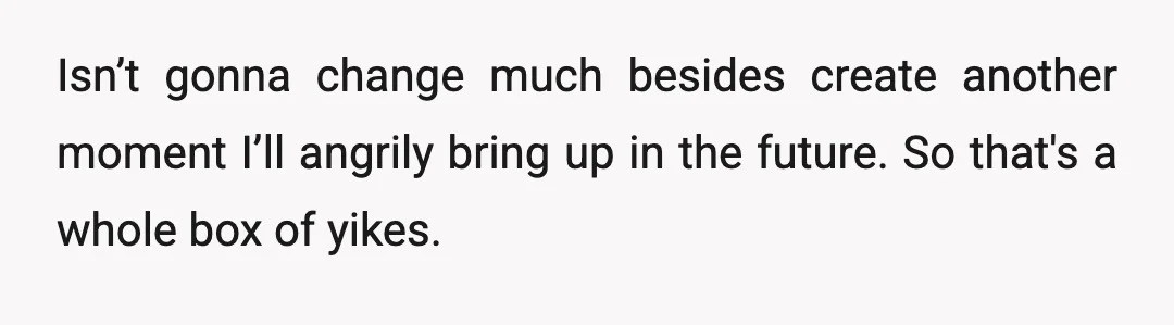 Isn’t gonna change much besides create another moment I’ll angrily bring up in the future. So that's a whole box of yikes.
