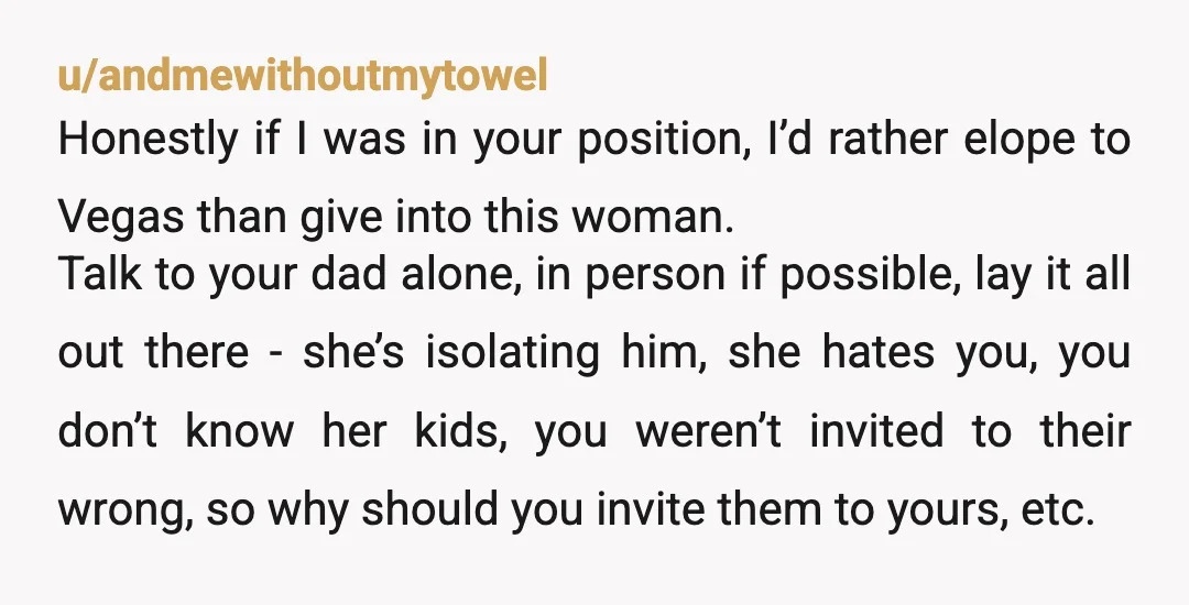 u/andmewithoutmytowel Honestly if I was in your position, I’d rather elope to Vegas than give into this woman. Talk to your dad alone, in person if possible, lay it all...