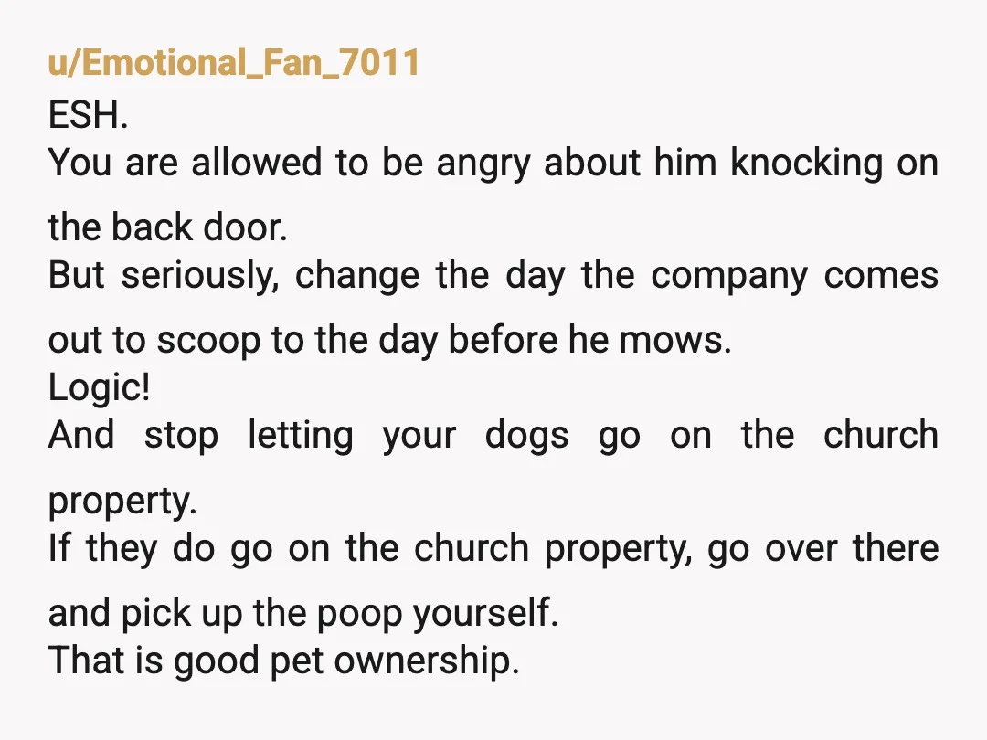 u/Emotional_Fan_7011 ESH. You are allowed to be angry about him knocking on the back door. But seriously, change the day the company comes out to scoop to the day before...