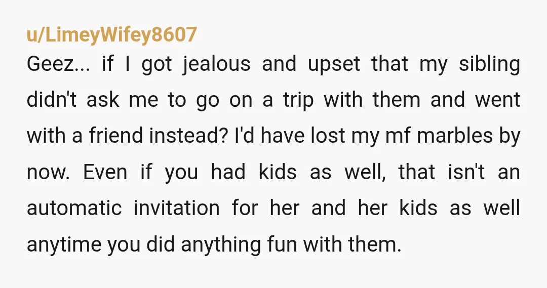 u/LimeyWifey8607 Geez...if I got jealous and upset that my sibling didn't ask me to go on a trip with them and went with a friend instead? I'd have lost my...