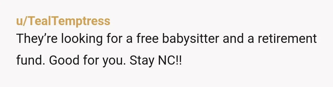 u/TealTemptress
They’re looking for a free babysitter and a retirement fund. Good for you. Stay NC!!