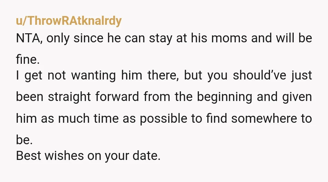 u/ThrowRAtknalrdy NTA, only since he can stay at his moms and will be fine. I get not wanting him there, but you should’ve just been straight forward from the beginning...