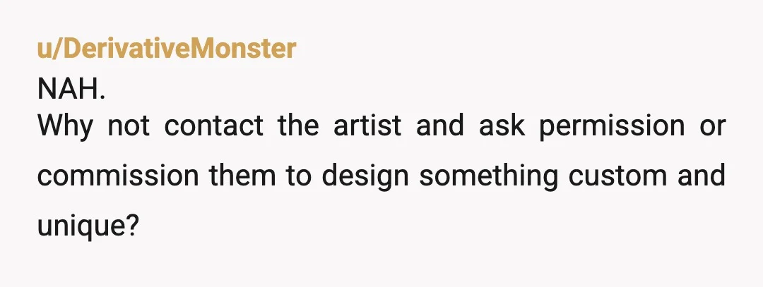 u/RealHoney4486
To be honest, a decent tattoo artist wouldn't steal another artists work.
They would be able to make an 'inspired by' piece specially for her.