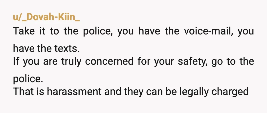 u/_Dovah-Kiin_ Take it to the police, you have the voice-mail, you have the texts. If you are truly concerned for your safety, go to the police. That is harassment and...